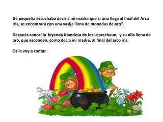 De pequeña escuchaba decir a mi madre que si uno llega al final del Arco
Iris, se encontrará con una vasija llena de monedas de oro”.
Después conocí la leyenda irlandesa de los Leprechaun, y su olla llena de
oro, que esconden, como decía mi madre, al final del arco iris.
Os la voy a contar.
 
