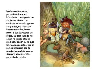 Los Leprechauns son
pequeños duendes
irlandeses con aspecto de
ancianos. Tienen un
carácter reservado y poco
amigables, y a menudo
hacen trastadas. Viven
solos, y son zapateros de
oficio, así que cuando no
están haciendo alguna
diablura, pasan su tiempo
fabricando zapatos; eso si,
nunca hacen un par de
zapatos completo porque
siempre hacen zapatos
para el mismo pie.
 