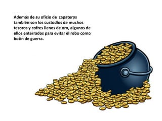 Además de su oficio de zapateros
también son los custodios de muchos
tesoros y cofres llenos de oro, algunos de
ellos enterrados para evitar el robo como
botín de guerra.
 