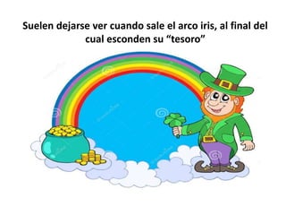 Suelen dejarse ver cuando sale el arco iris, al final del
cual esconden su “tesoro”
 