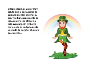 El leprechaun, es un ser muy
astuto que le gusta reírse de
quienes intentan obtener su
oro, y se burla cruelmente de
todos quienes se atreven a
esta aventura, sin embargo
como nada es perfecto existe
un modo de engañar al pícaro
duendecillo…
 