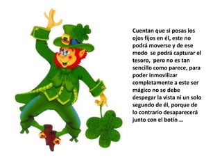 Cuentan que si posas los
ojos fijos en él, este no
podrá moverse y de ese
modo se podrá capturar el
tesoro, pero no es tan
sencillo como parece, para
poder inmovilizar
completamente a este ser
mágico no se debe
despegar la vista ni un solo
segundo de él, porque de
lo contrario desaparecerá
junto con el botín …
 