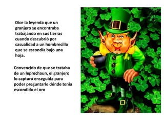 Dice la leyenda que un
granjero se encontraba
trabajando en sus tierras
cuando descubrió por
casualidad a un hombrecillo
que se escondía bajo una
hoja.
Convencido de que se trataba
de un leprechaun, el granjero
lo capturó enseguida para
poder preguntarle dónde tenía
escondido el oro
 