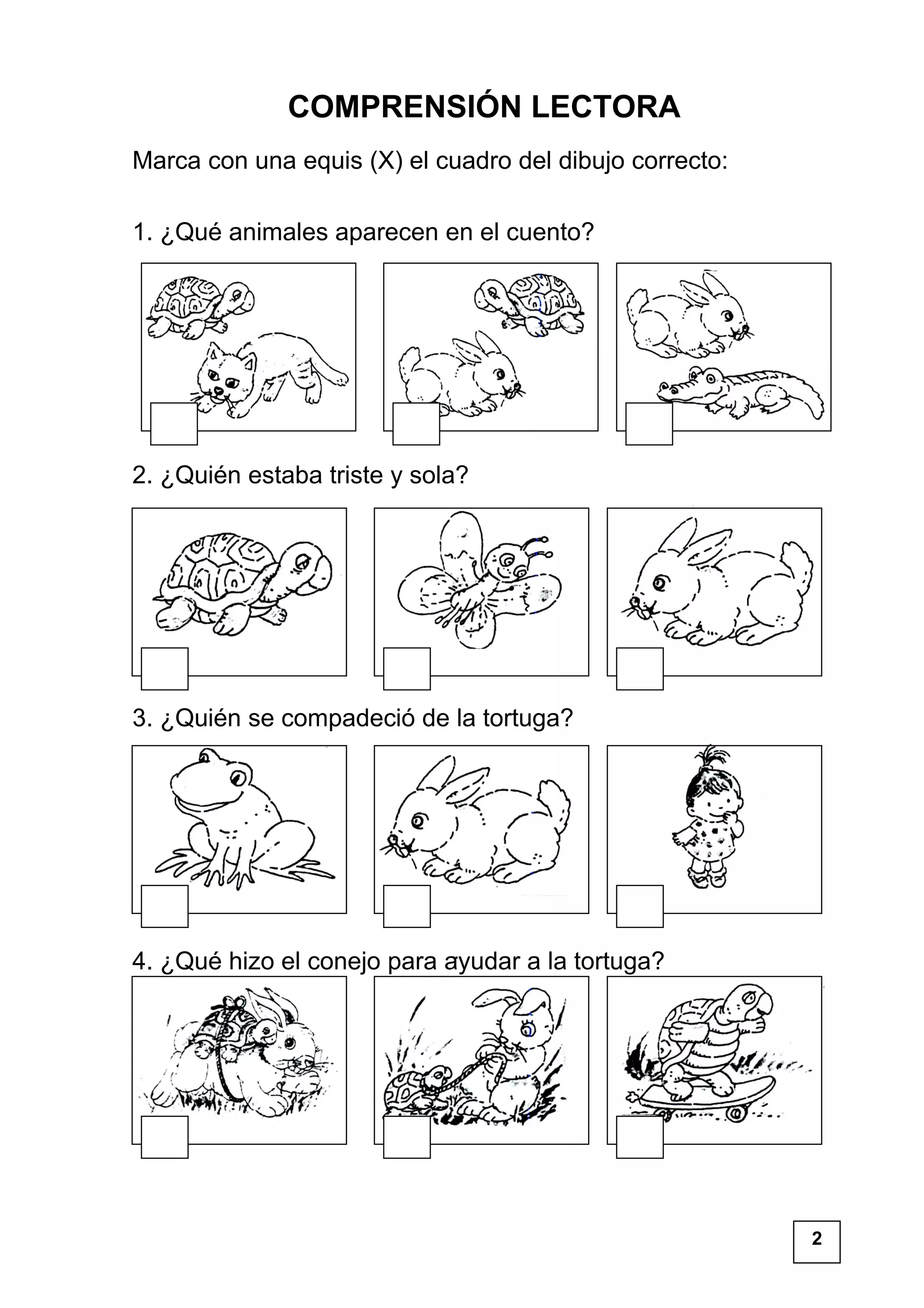 COMPRENSIÓN LECTORA
Marca con una equis (X) el cuadro del dibujo correcto:
1. ¿Qué animales aparecen en el cuento?
2. ¿Quién estaba triste y sola?
3. ¿Quién se compadeció de la tortuga?
4. ¿Qué hizo el conejo para ayudar a la tortuga?
2
 