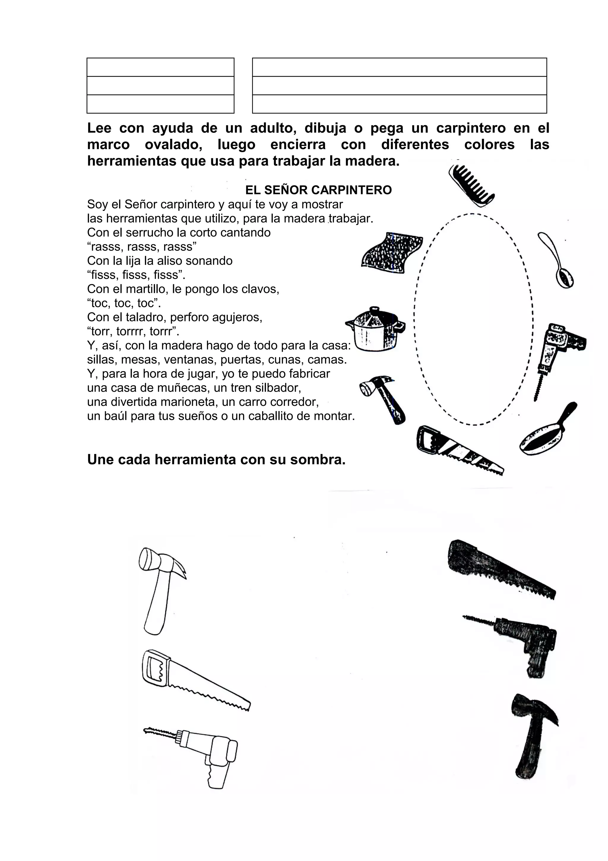 Lee con ayuda de un adulto, dibuja o pega un carpintero en el
marco ovalado, luego encierra con diferentes colores las
herramientas que usa para trabajar la madera.
EL SEÑOR CARPINTERO
Soy el Señor carpintero y aquí te voy a mostrar
las herramientas que utilizo, para la madera trabajar.
Con el serrucho la corto cantando
“rasss, rasss, rasss”
Con la lija la aliso sonando
“fisss, fisss, fisss”.
Con el martillo, le pongo los clavos,
“toc, toc, toc”.
Con el taladro, perforo agujeros,
“torr, torrrr, torrr”.
Y, así, con la madera hago de todo para la casa:
sillas, mesas, ventanas, puertas, cunas, camas.
Y, para la hora de jugar, yo te puedo fabricar
una casa de muñecas, un tren silbador,
una divertida marioneta, un carro corredor,
un baúl para tus sueños o un caballito de montar.
Une cada herramienta con su sombra.
 