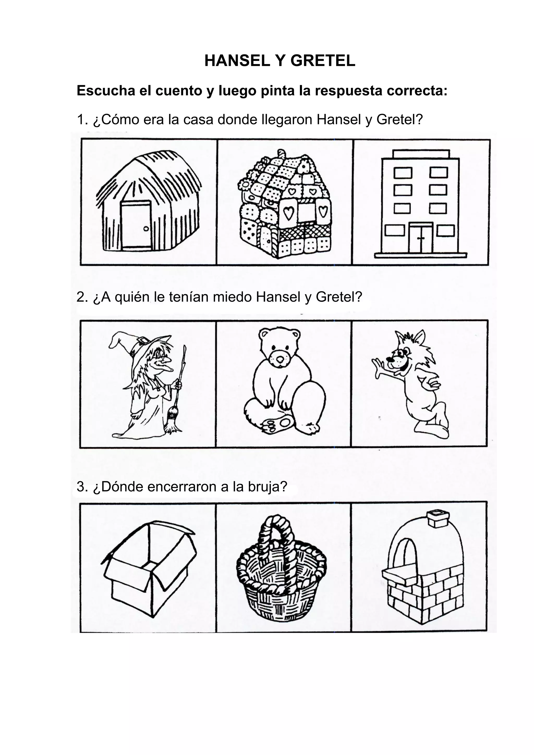 HANSEL Y GRETEL
Escucha el cuento y luego pinta la respuesta correcta:
1. ¿Cómo era la casa donde llegaron Hansel y Gretel?
2. ¿A quién le tenían miedo Hansel y Gretel?
3. ¿Dónde encerraron a la bruja?
 