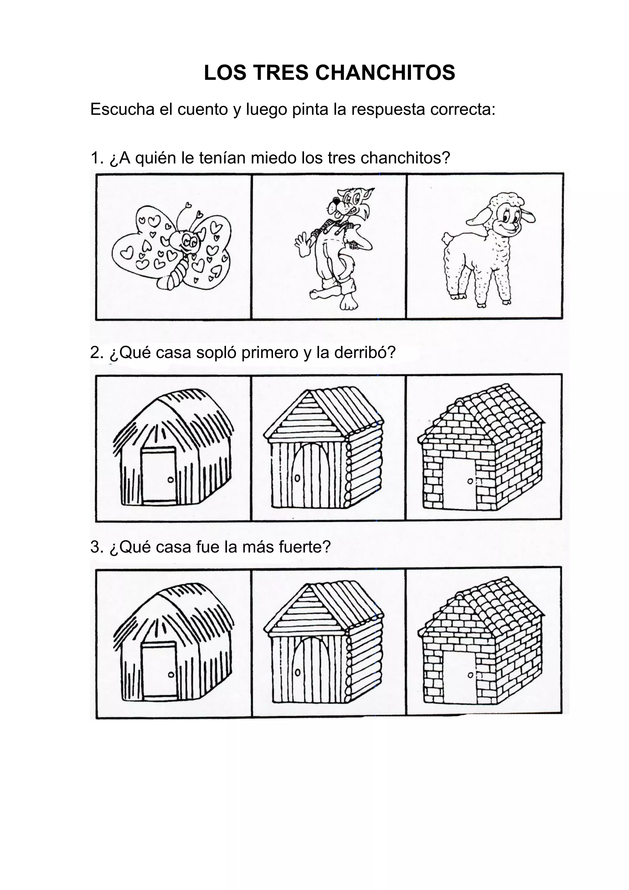 LOS TRES CHANCHITOS
Escucha el cuento y luego pinta la respuesta correcta:
1. ¿A quién le tenían miedo los tres chanchitos?
2. ¿Qué casa sopló primero y la derribó?
3. ¿Qué casa fue la más fuerte?
 
