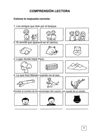 COMPRENSIÓN LECTORA
Colorea la respuesta correcta:
1. Los amigos que iban por el bosque.
2. El animal que apareció en el camino.
3. Lugar donde trepó Paco.
4. Lo que hizo Manolo cuando vio al oso.
Escribe el nombre de los personajes del cuento, con ayuda de un adulto.
2
 