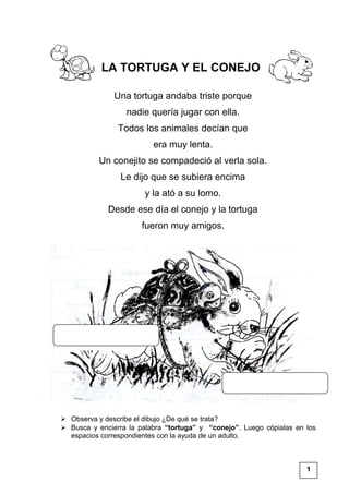 LA TORTUGA Y EL CONEJO
Una tortuga andaba triste porque
nadie quería jugar con ella.
Todos los animales decían que
era muy lenta.
Un conejito se compadeció al verla sola.
Le dijo que se subiera encima
y la ató a su lomo.
Desde ese día el conejo y la tortuga
fueron muy amigos.
 Observa y describe el dibujo ¿De qué se trata?
 Busca y encierra la palabra “tortuga” y “conejo”. Luego cópialas en los
espacios correspondientes con la ayuda de un adulto.
1
 