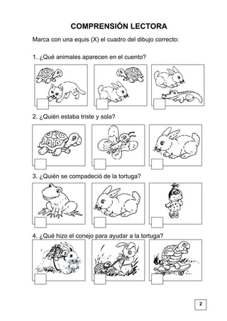 COMPRENSIÓN LECTORA
Marca con una equis (X) el cuadro del dibujo correcto:
1. ¿Qué animales aparecen en el cuento?
2. ¿Quién estaba triste y sola?
3. ¿Quién se compadeció de la tortuga?
4. ¿Qué hizo el conejo para ayudar a la tortuga?
2
 