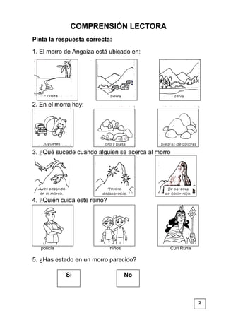 COMPRENSIÓN LECTORA
Pinta la respuesta correcta:
1. El morro de Angaiza está ubicado en:
2. En el morro hay:
3. ¿Qué sucede cuando alguien se acerca al morro
4. ¿Quién cuida este reino?
policía niños Curi Runa
5. ¿Has estado en un morro parecido?
Si No
2
 