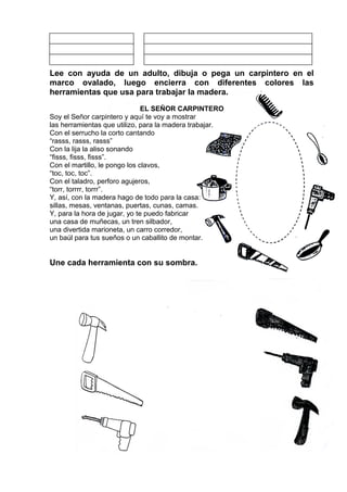 Lee con ayuda de un adulto, dibuja o pega un carpintero en el
marco ovalado, luego encierra con diferentes colores las
herramientas que usa para trabajar la madera.
EL SEÑOR CARPINTERO
Soy el Señor carpintero y aquí te voy a mostrar
las herramientas que utilizo, para la madera trabajar.
Con el serrucho la corto cantando
“rasss, rasss, rasss”
Con la lija la aliso sonando
“fisss, fisss, fisss”.
Con el martillo, le pongo los clavos,
“toc, toc, toc”.
Con el taladro, perforo agujeros,
“torr, torrrr, torrr”.
Y, así, con la madera hago de todo para la casa:
sillas, mesas, ventanas, puertas, cunas, camas.
Y, para la hora de jugar, yo te puedo fabricar
una casa de muñecas, un tren silbador,
una divertida marioneta, un carro corredor,
un baúl para tus sueños o un caballito de montar.
Une cada herramienta con su sombra.
 