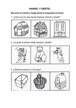 HANSEL Y GRETEL
Escucha el cuento y luego pinta la respuesta correcta:
1. ¿Cómo era la casa donde llegaron Hansel y Gretel?
2. ¿A quién le tenían miedo Hansel y Gretel?
3. ¿Dónde encerraron a la bruja?
 