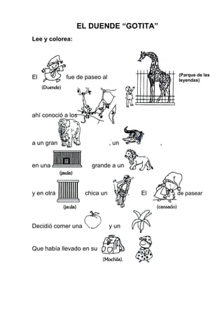 EL DUENDE “GOTITA”
Lee y colorea:
El fue de paseo al
ahí conoció a los
a un gran , un ,
en una grande a un
y en otra chica un . El de pasear
Decidió comer una y un
Que había llevado en su
(Parque de las
leyendas)
 