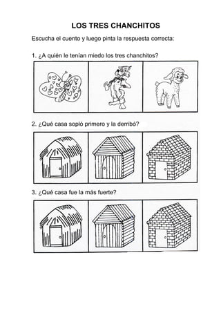 LOS TRES CHANCHITOS
Escucha el cuento y luego pinta la respuesta correcta:
1. ¿A quién le tenían miedo los tres chanchitos?
2. ¿Qué casa sopló primero y la derribó?
3. ¿Qué casa fue la más fuerte?
 