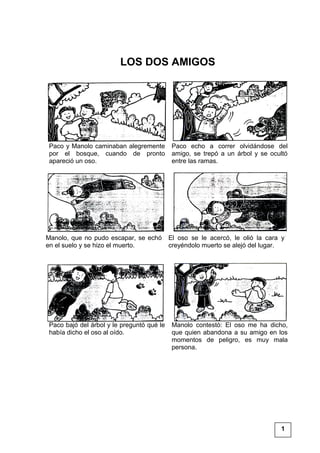 LOS DOS AMIGOS
Paco y Manolo caminaban alegremente
por el bosque, cuando de pronto
apareció un oso.
Paco echo a correr olvidándose del
amigo, se trepó a un árbol y se ocultó
entre las ramas.
Manolo, que no pudo escapar, se echó
en el suelo y se hizo el muerto.
El oso se le acercó, le olió la cara y
creyéndolo muerto se alejó del lugar.
Paco bajó del árbol y le preguntó qué le
había dicho el oso al oído.
Manolo contestó: El oso me ha dicho,
que quien abandona a su amigo en los
momentos de peligro, es muy mala
persona.
1
 