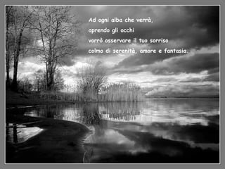 Ad ogni alba che verrà, aprendo gli occhi vorrò osservare il tuo sorriso colmo di serenità, amore e fantasia. 