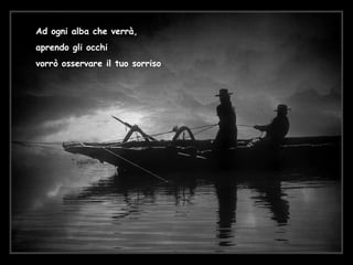 Ad ogni alba che verrà, aprendo gli occhi vorrò osservare il tuo sorriso 