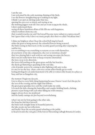 I am the sun.
I am welcomed by the early morning chirping of the birds.
I see the flowers straightening up n soaking in my light.
I think I can spot an old dog under that tree,
opening his eyes ever so slowly and staring at me.
the morning joggers wait till I rise and yet want to jog in the shade,
I don't understand them.
seeing all these humdrum affairs of life fills me with happiness,
which overflows from my core.
their warmth touches me and I feel myself become more radiant to express myself.
but I guess that’s why I don't see many people after their so called “breakfast time”.
I shine my brightest when I hear the school bell ring for lunch.
either the grass is being mowed, the colourful flowers being watered,
the birds resting in their nests or the security guard yawning after enjoying his
sambar rice.
it is so soothing to see everything n everyone at ease with themselves.
do you know of my sky companions, the ever so notorious clouds?
they love playing hide n seek with me and seeing you enjoy the breeze.
these rascals really know how to keep everyone entertained.
the trees sway to its direction,
the leaves fall rustling on the green grass and the hot benches,
the ducks go fluttering n quacking in the vast lake,
a lot of people seem to be coming in after fighting with auto walas.
it’s nice to see the lazy chaat, corn n ice cream sellers finally get to work.
feeling privileged is an understatement to be able to witness this beauty in a place as
busy and fast as Bangalore city.
the moment I begin my descent,
I try to observe every little thing happening because I know I won’t feel this joy for
the rest of the evening and the night that follows.
the great great grandpa trees and the youth make me smile,
I'd watch the kids chasing the butterflies and couples holding hands, clicking
pictures n just being with each other filling me with romance,
joggers always leave me perplexed
and the family outings are just beyond overwhelming.
when I am not far from going to the other side,
the branches bid their farewell,
the birds rush straight home in beautiful patterns,
the lake awaits my last reflections
and finally I hear the security guard whistling at the public
to head towards the exit gates of the forever blossoming Lalbagh Botanical Garden.

 