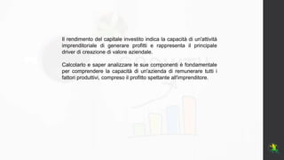 Il rendimento del capitale investito indica la capacità di un'attività
imprenditoriale di generare profitti e rappresenta il principale
driver di creazione di valore aziendale.
Calcolarlo e saper analizzare le sue componenti è fondamentale
per comprendere la capacità di un'azienda di remunerare tutti i
fattori produttivi, compreso il profitto spettante all'imprenditore.
 