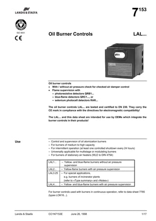 7    153



 ISO 9001
                  Oil Burner Controls                                                           LAL...




                  Oil burner controls
                  • With / without air pressure check for checked air damper control
                  • Flame supervision with
                      – photoresistive detectors QRB1...
                      – blue-flame detectors QRC1..., or
                      – selenium photocell detectors RAR...

                  The oil burner controls LAL... are tested and certified to EN 230. They carry the
                  CE mark in compliance with the directives for electromagnetic compatibility!

                  The LAL... and this data sheet are intended for use by OEMs which integrate the
                  burner controls in their products!




Use               –   Control and supervision of oil atomization burners
                  –   For burners of medium to high capacity
                  –   For intermittent operation (at least one controlled shutdown every 24 hours)
                  –   Universally applicable for multistage or modulating burners
                  –   For burners of stationary air heaters (WLE to DIN 4794)

                  LAL1...      – Yellow- and blue-flame burners without air pressure
                                  supervision
                  LAL2...      – Yellow-flame burners with air pressure supervision
                  LAL3.25      – For special applications,
                                 e.g. burners of incinerator plants
                                 (refer to «Type summary» and «Notes»)
                  LAL4...      – Yellow- and blue-flame burners with air pressure supervision

                  For burner controls used with burners in continuous operation, refer to data sheet 7785
                  (types LOK16...).




Landis & Staefa   CC1N7153E             June 26, 1998                                                 1/17
 