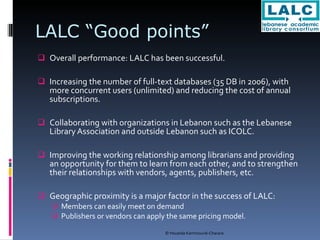 LALC “Good points” Overall performance: LALC has been successful. Increasing the number of full-text databases (35 DB in 2006), with more concurrent users (unlimited) and reducing the cost of annual subscriptions. Collaborating with organizations in Lebanon such as the Lebanese Library Association and outside Lebanon such as ICOLC. Improving the working relationship among librarians and providing an opportunity for them to learn from each other, and to strengthen their relationships with vendors, agents, publishers, etc. Geographic proximity is a major factor in the success of LALC:  Members can easily meet on demand Publishers or vendors can apply the same pricing model. 