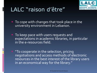 LALC “raison d’être” To cope with changes that took place in the university environment in Lebanon. To keep pace with users requests and expectations in academic libraries, in particular in the e-resources field. “ To cooperate in the selection, pricing negotiations and access methods of electronic resources in the best interest of the library users in an economical way for the library.” 