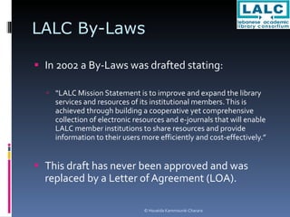 LALC By-Laws  In 2002 a By-Laws was drafted stating: “ LALC Mission Statement is to improve and expand the library services and resources of its institutional members. This is achieved through building a cooperative yet comprehensive collection of electronic resources and e-journals that will enable LALC member institutions to share resources and provide information to their users more efficiently and cost-effectively.” This draft has never been approved and was replaced by a Letter of Agreement (LOA). 