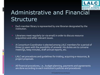 Administrative and Financial Structure Each member library is represented by one librarian designated by the institution.  Librarians meet regularly (or via email) in order to discuss resource acquisition and other relevant issues. A Consortium Coordinator is elected among LALC members for a period of three (3) years with the possibility of renewal. His duties are to convene meetings, keep minutes, draft annual reports, etc. LALC set procedures and guidelines for trialing, acquiring e-resources, & project proposals. All financial procedures, i.e., budget planning, payments and agreements are done according to each institution’s policies and procedures. 
