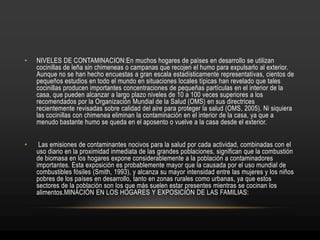 • NIVELES DE CONTAMINACION:En muchos hogares de países en desarrollo se utilizan
cocinillas de leña sin chimeneas o campanas que recojen el humo para expulsarlo al exterior.
Aunque no se han hecho encuestas a gran escala estadísticamente representativas, cientos de
pequeños estudios en todo el mundo en situaciones locales típicas han revelado que tales
cocinillas producen importantes concentraciones de pequeñas partículas en el interior de la
casa, que pueden alcanzar a largo plazo niveles de 10 a 100 veces superiores a los
recomendados por la Organización Mundial de la Salud (OMS) en sus directrices
recientemente revisadas sobre calidad del aire para proteger la salud (OMS, 2005). Ni siquiera
las cocinillas con chimenea eliminan la contaminación en el interior de la casa, ya que a
menudo bastante humo se queda en el aposento o vuelve a la casa desde el exterior.
• Las emisiones de contaminantes nocivos para la salud por cada actividad, combinadas con el
uso diario en la proximidad inmediata de las grandes poblaciones, significan que la combustión
de biomasa en los hogares expone considerablemente a la población a contaminadores
importantes. Esta exposición es probablemente mayor que la causada por el uso mundial de
combustibles fósiles (Smith, 1993), y alcanza su mayor intensidad entre las mujeres y los niños
pobres de los países en desarrollo, tanto en zonas rurales como urbanas, ya que estos
sectores de la población son los que más suelen estar presentes mientras se cocinan los
alimentos.MINACIÓN EN LOS HOGARES Y EXPOSICIÓN DE LAS FAMILIAS:
 