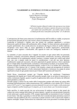 “LEADERSHIP AL FEMMINILE E FUTURO AL DIGITALE” 
Avv. Alberto Mascia 
Legal & Business Consulting 
Training, Expertise in ADR 
Project Management 
“All'inizio la gente rifiuta di credere che una nuova cosa strana 
possa essere fatta, poi iniziano a sperare che possa essere fatta, 
poi vedono che è possibile farla - poi è fatta e tutto il mondo 
si chiede perché non è stata fatta secoli prima” (F. H. Burnett) 
L’anticipazione del futuro passa attraverso la trasformazione dell’invisibile in visibile, un processo di innovazione che parte da una o più visioni e sfocia in mutamenti e risultati tangibili. 
Leadership al femminile e digitale sono due termini che sembrano appartenere a un’unica dimensione, quella del futuro, del cambiamento, dello sviluppo. Un futuro prossimo, già percepito e in parte sperimentato, che si snoda attraverso un percorso che lega la rottura di vecchie tradizioni all’apertura verso nuove sfide, la scarsa appetibilità di modelli organizzativi, promozionali, gestionali, ormai superati e inutilizzabili, alla capacità di osare con intelligenza, modernità e celerità. 
La centralità e il peso crescente che il ‘digitale’ ha assunto in ogni settore della vita personale, educativa, scolastica, universitaria, editoriale, professionale, commerciale, lavorativa, istituzionale, sono sintomatici di un cambiamento radicale, continuo e costante, sempre più visibile negli ultimi anni, una vera e propria realtà da tenere in considerazione e non più una mera speranza. Cambiamento sempre più necessario, che porta opportunità di grande interesse e rilievo soprattutto per lo sviluppo della vita professionale, economica e istituzionale di un Paese, di un mondo intero. 
Il primo consiglio Ue dedicato all'economia digitale, svoltosi il 24 e il 25 ottobre 2013 a Bruxelles, testimonia il forte interesse che vi è intorno a tale tematica, sempre più protagonista di iniziative informative e progetti operativi a livello istituzionale finalizzati a riconoscere un campo di azione significativo al pari di ogni grande manovra per il futuro dell’economia nell’intera UE. 
Neelie Kroes, commissario europeo per l’Agenda digitale, ha sottolineato l’importanza fondamentale del digitale per il futuro dell’economia europea, tanto in un’ottica di innovazione in ambito strettamente digitale, quanto in quella di applicazione dello stesso all’interno dei differenti settori produttivi e nella PA. 
Secondo quanto è emerso da uno studio della Commissione europea sulle donne nel settore delle tecnologie dell'informazione e della comunicazione (TIC), pubblicato a inizi ottobre 2013 (“Women active in ICT sector”), “una maggiore presenza femminile nei percorsi di studio e nelle professioni legate al digitale sarebbe benefica per il comparto, per le stesse donne e per l'economia europea”. 
Nello specifico, lo studio prevede che con un'inversione di tendenza rispetto ai dati attuali che vedono uno scarso impiego delle donne nel settore digitale, e quindi con una percentuale femminile in tale settore pari a quella maschile, il PIL europeo registrerebbe un incremento di circa 9 miliardi di euro l'anno. Tale dato si giustifica in virtù del fatto che le aziende che hanno più donne ai posti di comando sono più redditizie del 35% e assicurano ai propri azionisti il 34% in più di utili rispetto a imprese omologhe. Sempre Neelie Kroes ha evidenziato come avere più donne in azienda equivale  