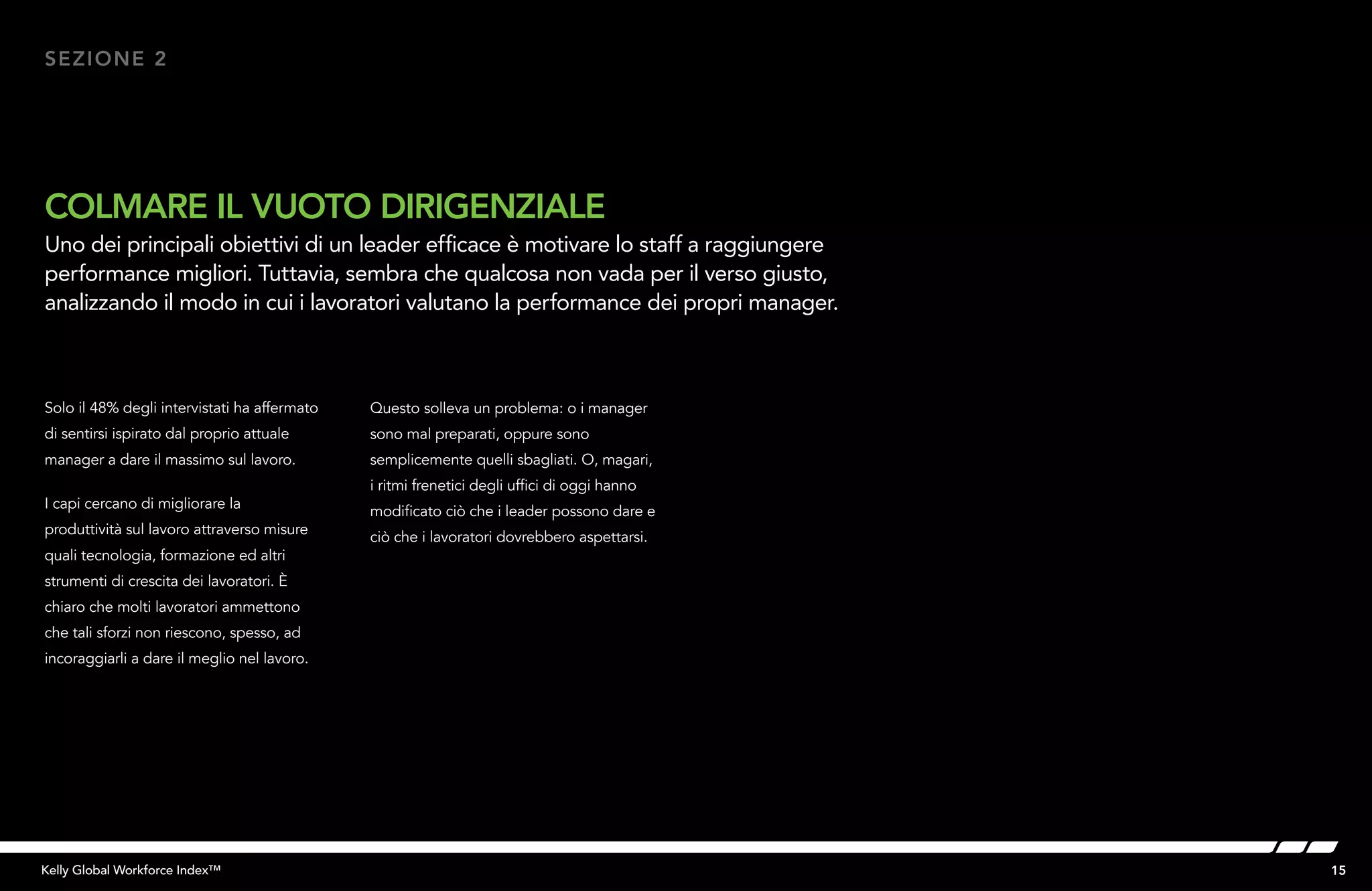 15Kelly Global Workforce Index™
Solo il 48% degli intervistati ha affermato
di sentirsi ispirato dal proprio attuale
manager a dare il massimo sul lavoro.
I capi cercano di migliorare la
produttività sul lavoro attraverso misure
quali tecnologia, formazione ed altri
strumenti di crescita dei lavoratori. È
chiaro che molti lavoratori ammettono
che tali sforzi non riescono, spesso, ad
incoraggiarli a dare il meglio nel lavoro.
COLMARE IL VUOTO DIRIGENZIALE
Uno dei principali obiettivi di un leader efficace è motivare lo staff a raggiungere
performance migliori. Tuttavia, sembra che qualcosa non vada per il verso giusto,
analizzando il modo in cui i lavoratori valutano la performance dei propri manager.
SEZIONE 2
Questo solleva un problema: o i manager
sono mal preparati, oppure sono
semplicemente quelli sbagliati. O, magari,
i ritmi frenetici degli uffici di oggi hanno
modificato ciò che i leader possono dare e
ciò che i lavoratori dovrebbero aspettarsi.
 