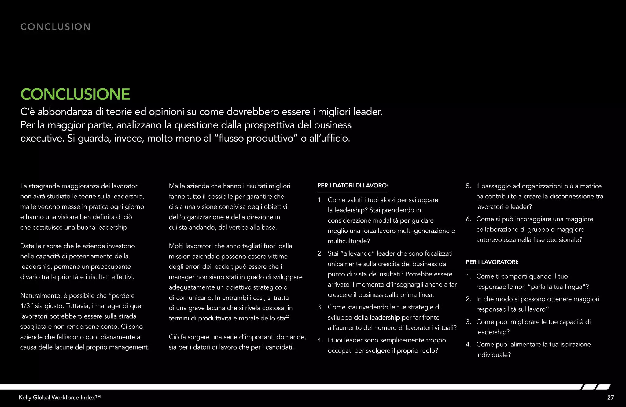27Kelly Global Workforce Index™
La stragrande maggioranza dei lavoratori
non avrà studiato le teorie sulla leadership,
ma le vedono messe in pratica ogni giorno
e hanno una visione ben definita di ciò
che costituisce una buona leadership.
Date le risorse che le aziende investono
nelle capacità di potenziamento della
leadership, permane un preoccupante
divario tra la priorità e i risultati effettivi.
Naturalmente, è possibile che “perdere
1/3” sia giusto. Tuttavia, i manager di quei
lavoratori potrebbero essere sulla strada
sbagliata e non rendersene conto. Ci sono
aziende che falliscono quotidianamente a
causa delle lacune del proprio management.
Ma le aziende che hanno i risultati migliori
fanno tutto il possibile per garantire che
ci sia una visione condivisa degli obiettivi
dell’organizzazione e della direzione in
cui sta andando, dal vertice alla base.
Molti lavoratori che sono tagliati fuori dalla
mission aziendale possono essere vittime
degli errori dei leader; può essere che i
manager non siano stati in grado di sviluppare
adeguatamente un obiettivo strategico o
di comunicarlo. In entrambi i casi, si tratta
di una grave lacuna che si rivela costosa, in
termini di produttività e morale dello staff.
Ciò fa sorgere una serie d’importanti domande,
sia per i datori di lavoro che per i candidati.
PER I DATORI DI LAVORO:
1.	 Come valuti i tuoi sforzi per sviluppare
la leadership? Stai prendendo in
considerazione modalità per guidare
meglio una forza lavoro multi-generazione e
multiculturale?
2. 	 Stai “allevando” leader che sono focalizzati
unicamente sulla crescita del business dal
punto di vista dei risultati? Potrebbe essere
arrivato il momento d’insegnargli anche a far
crescere il business dalla prima linea.
3. 	 Come stai rivedendo le tue strategie di
sviluppo della leadership per far fronte
all’aumento del numero di lavoratori virtuali?
4. 	 I tuoi leader sono semplicemente troppo
occupati per svolgere il proprio ruolo?
5. 	 Il passaggio ad organizzazioni più a matrice
ha contribuito a creare la disconnessione tra
lavoratori e leader?
6. 	 Come si può incoraggiare una maggiore
collaborazione di gruppo e maggiore
autorevolezza nella fase decisionale?
PER I LAVORATORI:
1. 	 Come ti comporti quando il tuo
responsabile non “parla la tua lingua”?
2. 	 In che modo si possono ottenere maggiori
responsabilità sul lavoro?
3.	 Come puoi migliorare le tue capacità di
leadership?
4.	 Come puoi alimentare la tua ispirazione
individuale?
Conclusion
CONCLUSIONE
C’è abbondanza di teorie ed opinioni su come dovrebbero essere i migliori leader.
Per la maggior parte, analizzano la questione dalla prospettiva del business
executive. Si guarda, invece, molto meno al “flusso produttivo” o all’ufficio.
 