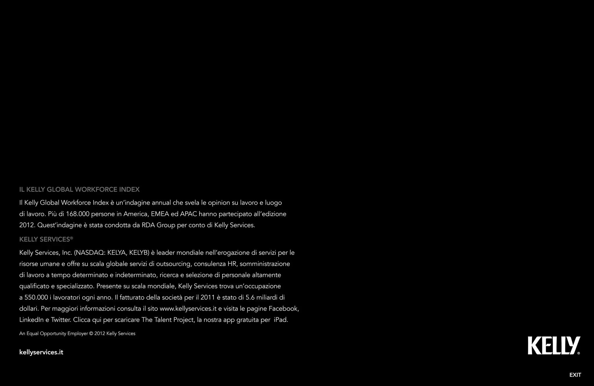 28Kelly Global Workforce Index™
Kelly services®
Kelly Services, Inc. (NASDAQ: KELYA, KELYB) è leader mondiale nell’erogazione di servizi per le
risorse umane e offre su scala globale servizi di outsourcing, consulenza HR, somministrazione
di lavoro a tempo determinato e indeterminato, ricerca e selezione di personale altamente
qualificato e specializzato. Presente su scala mondiale, Kelly Services trova un’occupazione
a 550.000 i lavoratori ogni anno. Il fatturato della società per il 2011 è stato di 5.6 miliardi di
dollari. Per maggiori informazioni consulta il sito www.kellyservices.it e visita le pagine Facebook,
LinkedIn e Twitter. Clicca qui per scaricare The Talent Project, la nostra app gratuita per iPad.
IL KELLY GLOBAL WORKFORCE INDEX
Il Kelly Global Workforce Index è un’indagine annual che svela le opinion su lavoro e luogo
di lavoro. Più di 168.000 persone in America, EMEA ed APAC hanno partecipato all’edizione
2012. Quest’indagine è stata condotta da RDA Group per conto di Kelly Services.
EXIT
An Equal Opportunity Employer © 2012 Kelly Services
kellyservices.it
 