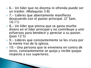  6.- Un lider que no diezma ni ofrenda puede ser
un traidor. (Malaquías 3:8)
 7.- Lideres que abiertamente manifiesta
desacuerdo con el pastor principal. (2° Sam.
16:11)
 8.- Un lider que piensa que se gasta mucho
dinero en el lider principal y no contribuye a unir
esfuerzos para bendecir y apreciar a su pastor.
(Juan 12:5)
 9.- Lideres que constantemente se les cruza por
la mente irse de la iglesia.
 10.- Una persona que te envenena en contra de
otros, constantemente se queja y recibe quejas
respecto a sus superiores.
 