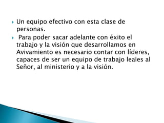  Un equipo efectivo con esta clase de
personas.
 Para poder sacar adelante con éxito el
trabajo y la visión que desarrollamos en
Avivamiento es necesario contar con líderes,
capaces de ser un equipo de trabajo leales al
Señor, al ministerio y a la visión.
 