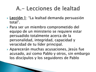  Lección 1: “La lealtad demanda persuasión
total”.
 Para ser un miembro comprometido del
equipo de un ministerio se requiere estar
persuadido totalmente acerca de la
personalidad, integridad, capacidad y
veracidad de tu líder principal.
 Aparecerán muchas acusaciones, Jesús fue
acusado, así como Pablo y otros, sin embargo
los discípulos y los seguidores de Pablo
 