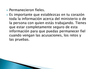  Permanecieron fieles.
 Es importante que establezcas en tu corazón
toda la información acerca del ministerio o de
la persona con quien estás trabajando. Tienes
que estar completamente seguro de esta
información para que puedas permanecer fiel
cuando vengan las acusaciones, los retos y
las pruebas.
 