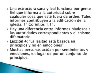  Una estructura sana y leal funciona por gente
fiel que informa a la autoridad sobre
cualquier cosa que esté fuera de orden. Tales
informes contribuyen a la edificación de la
iglesia. 1º Corintios 1:11.
 Hay una diferencia entre informes piadosos a
las autoridades correspondientes y el chisme
difamatorio.
 Lección 4: “La lealtad está basada en
principios y no en emociones”.
 Muchas personas actúan por sentimientos y
emociones, en lugar de por un conjunto de
principios.
 