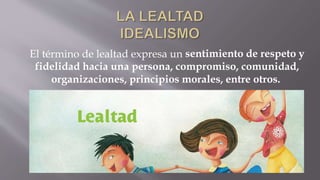 El término de lealtad expresa un sentimiento de respeto y
fidelidad hacia una persona, compromiso, comunidad,
organizaciones, principios morales, entre otros.
 