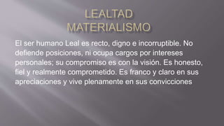 El ser humano Leal es recto, digno e incorruptible. No
defiende posiciones, ni ocupa cargos por intereses
personales; su compromiso es con la visión. Es honesto,
fiel y realmente comprometido. Es franco y claro en sus
apreciaciones y vive plenamente en sus convicciones
 