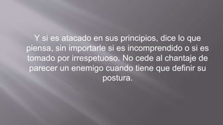 Y si es atacado en sus principios, dice lo que
piensa, sin importarle si es incomprendido o si es
tomado por irrespetuoso. No cede al chantaje de
parecer un enemigo cuando tiene que definir su
postura.
 