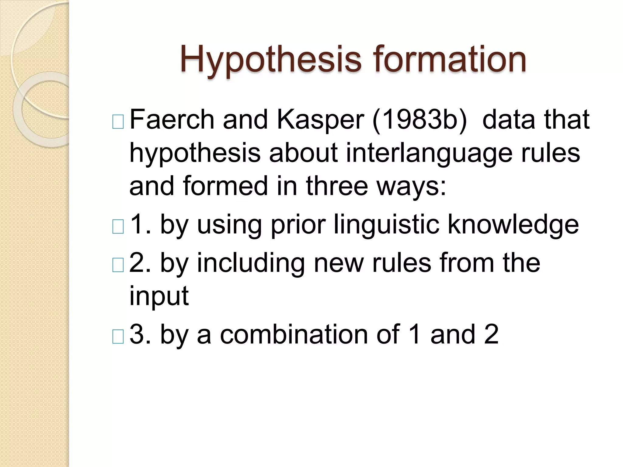 Hypothesis formation
Faerch and Kasper (1983b) data that
hypothesis about interlanguage rules
and formed in three ways:
1. by using prior linguistic knowledge
2. by including new rules from the
input
3. by a combination of 1 and 2
 