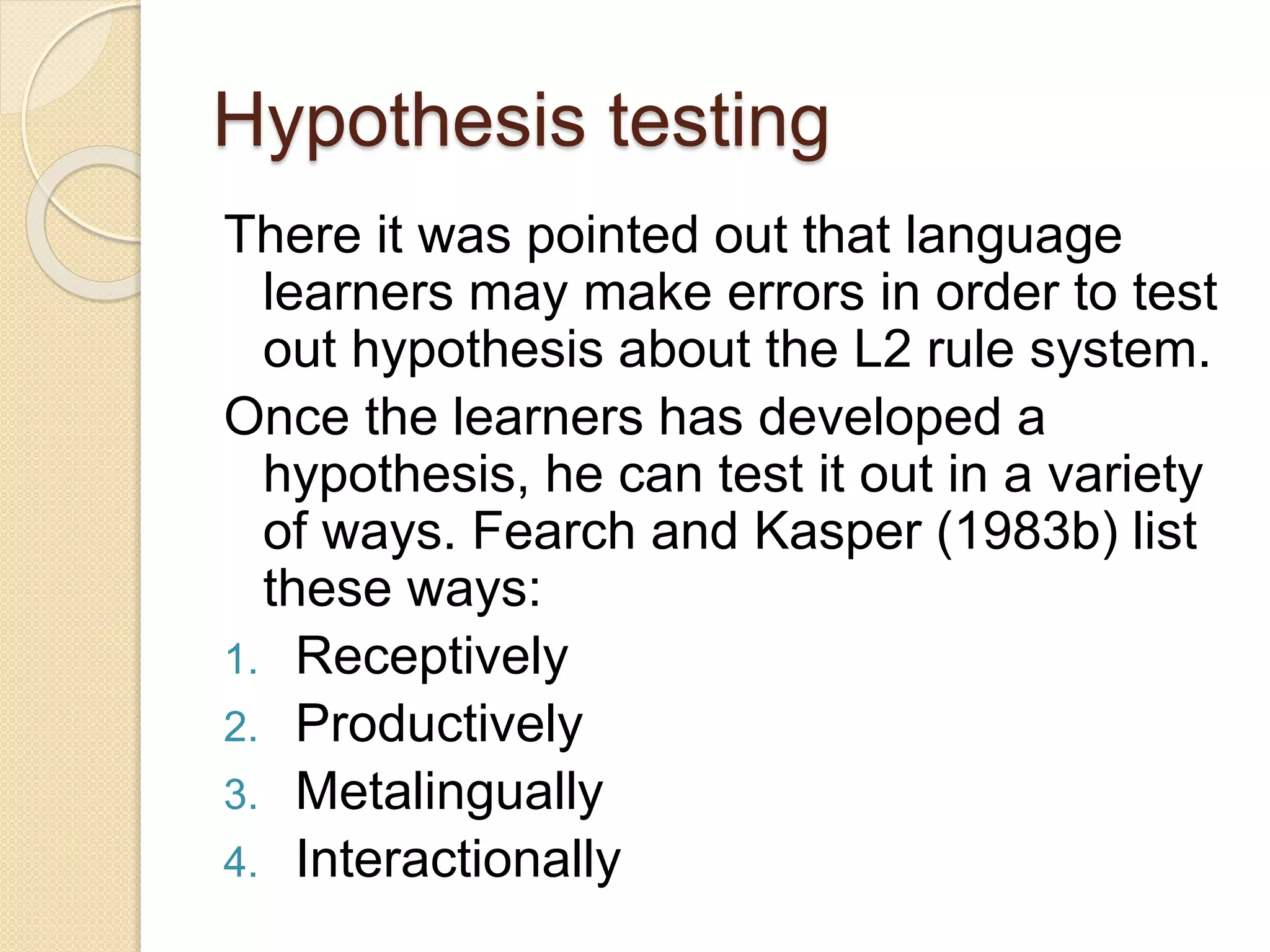 Hypothesis testing
There it was pointed out that language
learners may make errors in order to test
out hypothesis about the L2 rule system.
Once the learners has developed a
hypothesis, he can test it out in a variety
of ways. Fearch and Kasper (1983b) list
these ways:
1. Receptively
2. Productively
3. Metalingually
4. Interactionally
 