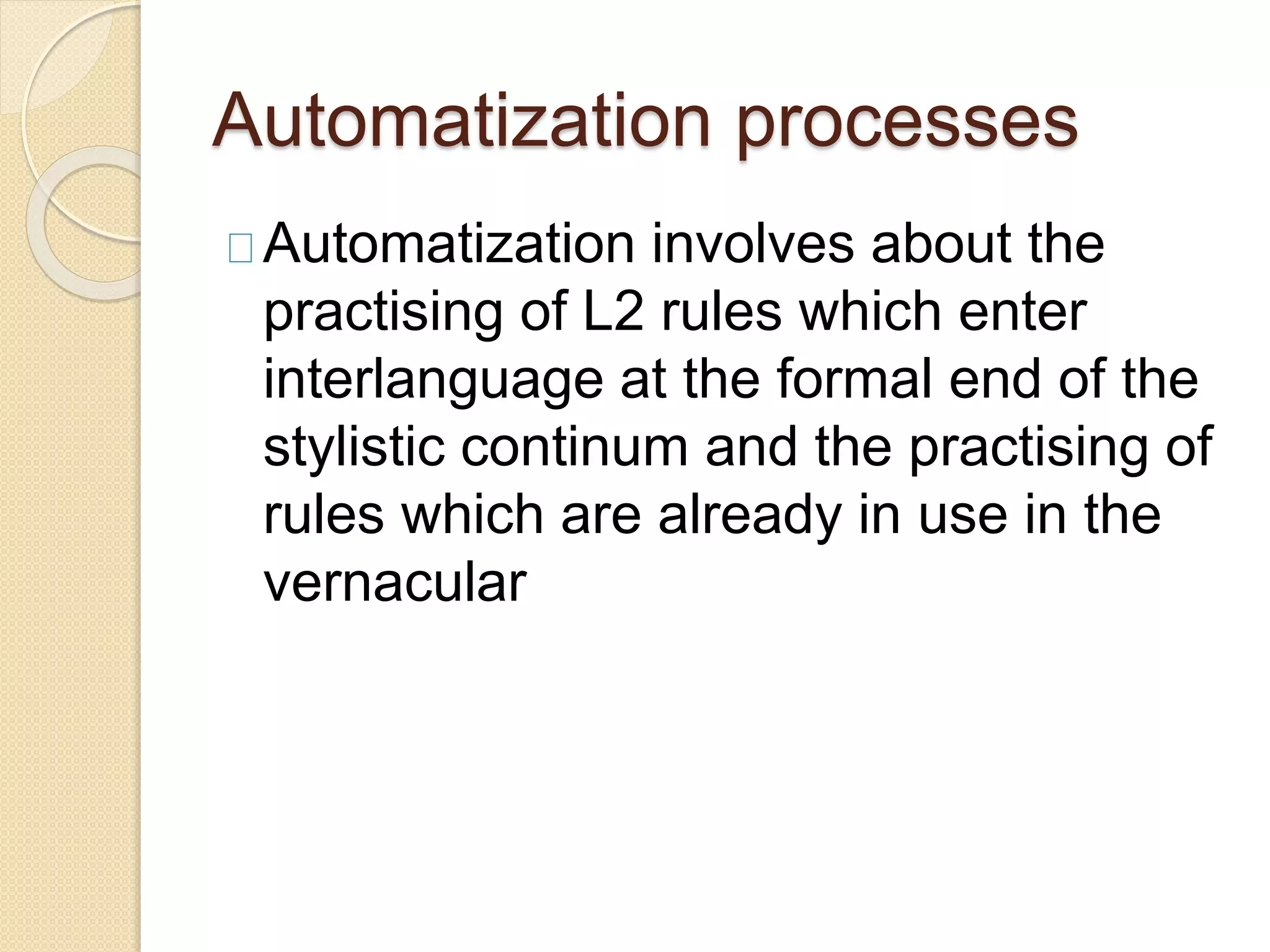 Automatization processes
Automatization involves about the
practising of L2 rules which enter
interlanguage at the formal end of the
stylistic continum and the practising of
rules which are already in use in the
vernacular
 