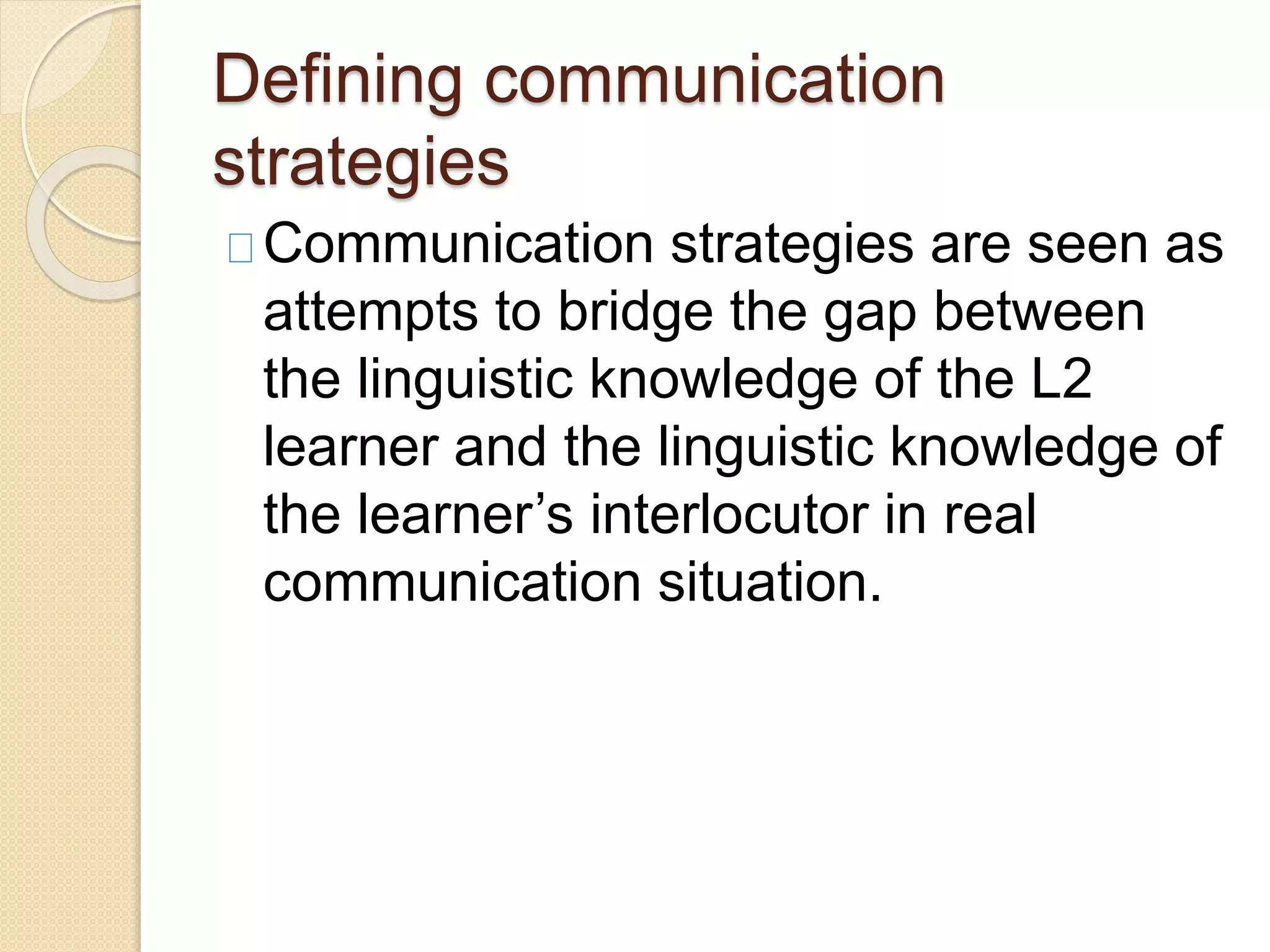 Defining communication
strategies
Communication strategies are seen as
attempts to bridge the gap between
the linguistic knowledge of the L2
learner and the linguistic knowledge of
the learner’s interlocutor in real
communication situation.
 