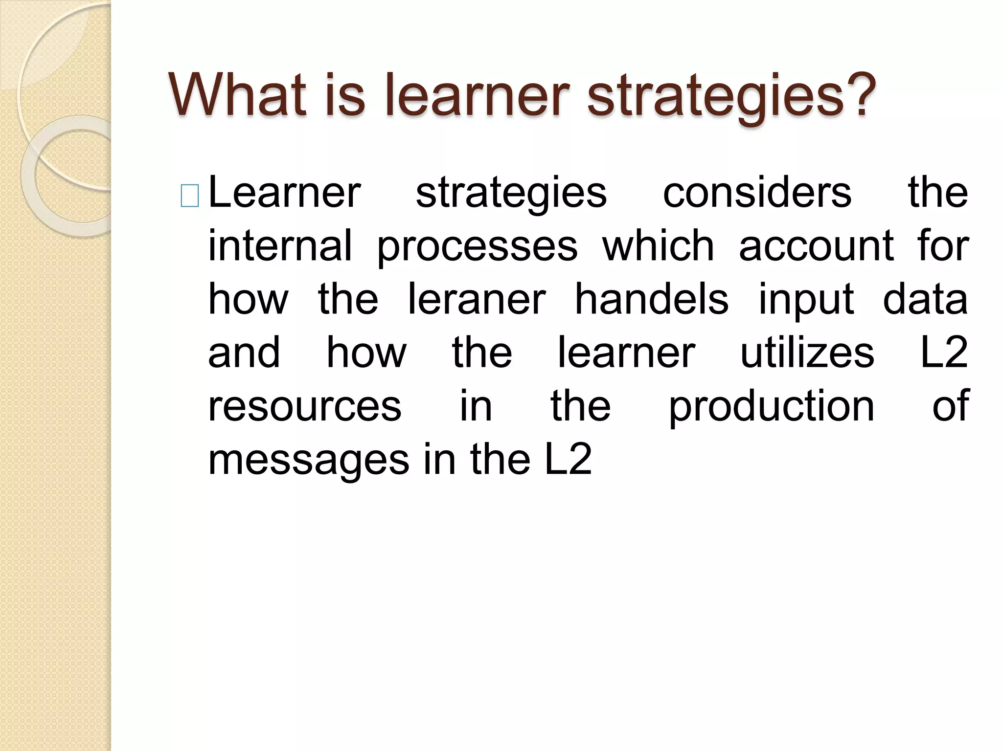What is learner strategies?
Learner strategies considers the
internal processes which account for
how the leraner handels input data
and how the learner utilizes L2
resources in the production of
messages in the L2
 