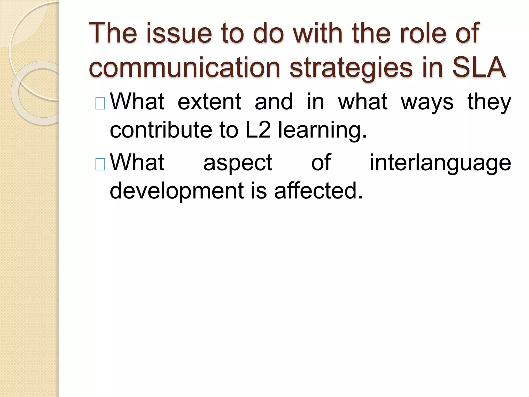 The issue to do with the role of
communication strategies in SLA
What extent and in what ways they
contribute to L2 learning.
What aspect of interlanguage
development is affected.
 