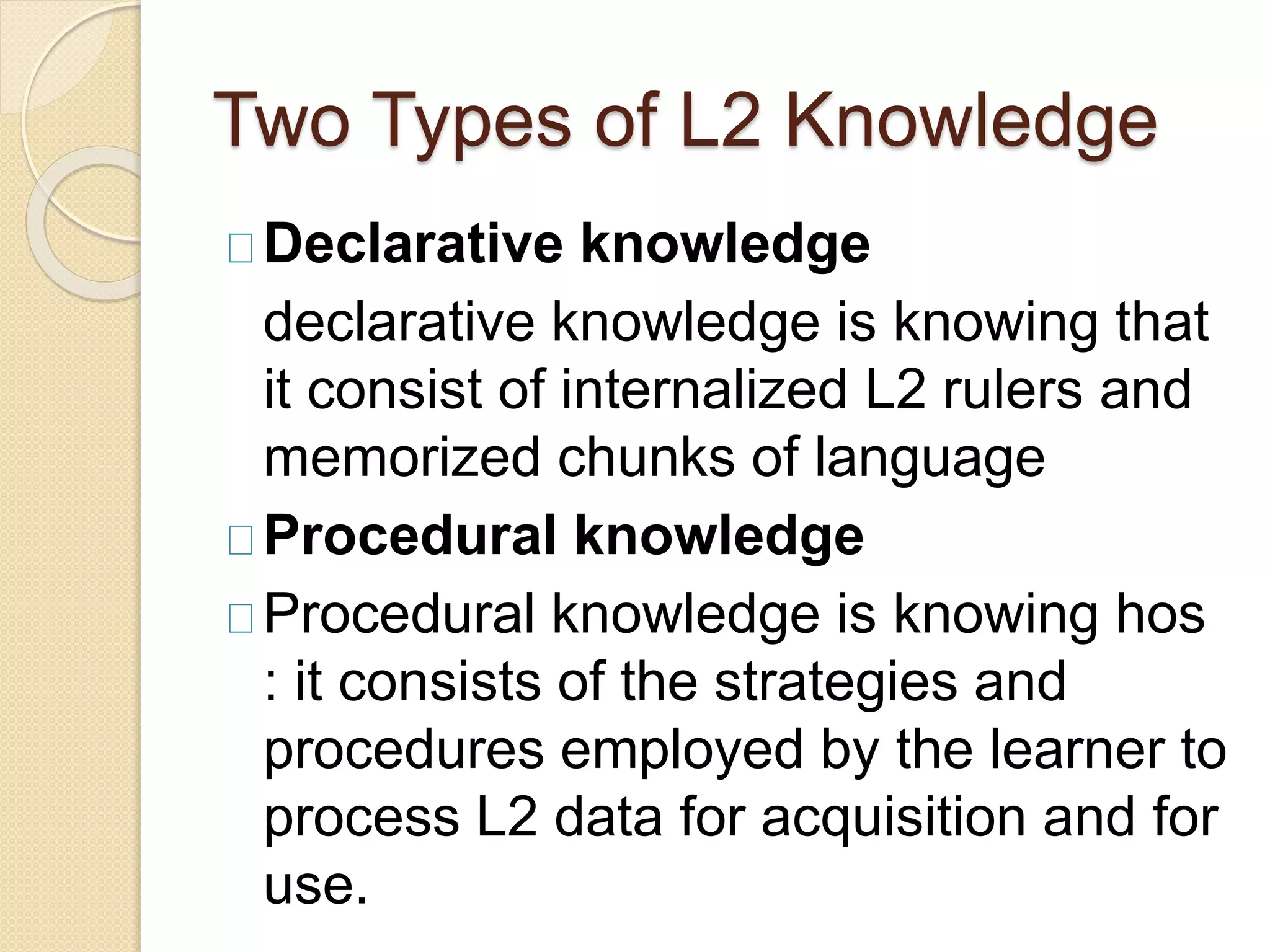 Two Types of L2 Knowledge
Declarative knowledge
declarative knowledge is knowing that
it consist of internalized L2 rulers and
memorized chunks of language
Procedural knowledge
Procedural knowledge is knowing hos
: it consists of the strategies and
procedures employed by the learner to
process L2 data for acquisition and for
use.
 
