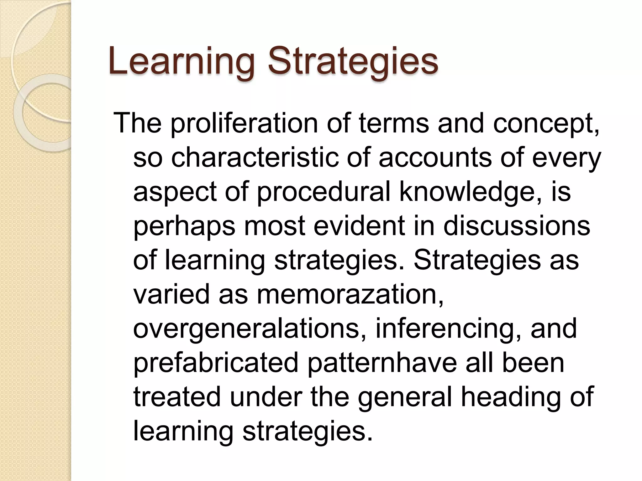 Learning Strategies
The proliferation of terms and concept,
so characteristic of accounts of every
aspect of procedural knowledge, is
perhaps most evident in discussions
of learning strategies. Strategies as
varied as memorazation,
overgeneralations, inferencing, and
prefabricated patternhave all been
treated under the general heading of
learning strategies.
 